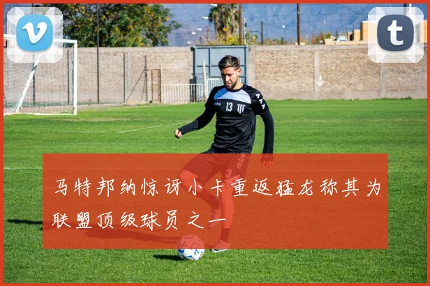 马特邦纳惊讶小卡重返猛龙称其为联盟顶级球员之一