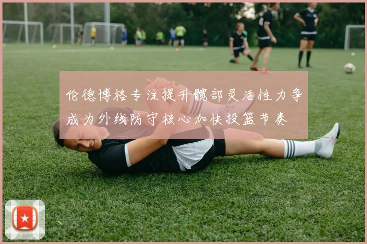 伦德博格专注提升髋部灵活性力争成为外线防守核心加快投篮节奏