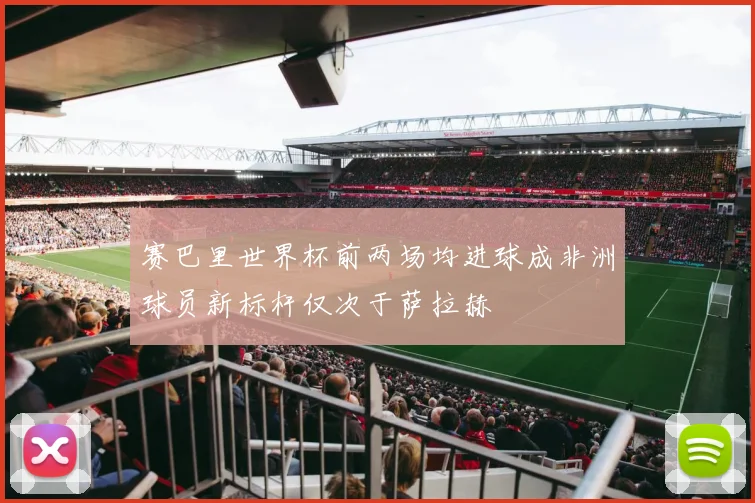 赛巴里世界杯前两场均进球成非洲球员新标杆仅次于萨拉赫