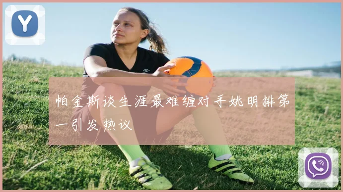帕金斯谈生涯最难缠对手姚明排第一引发热议