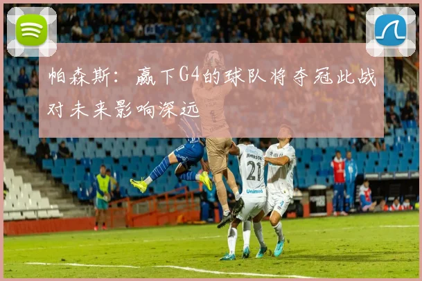 帕森斯：赢下G4的球队将夺冠此战对未来影响深远