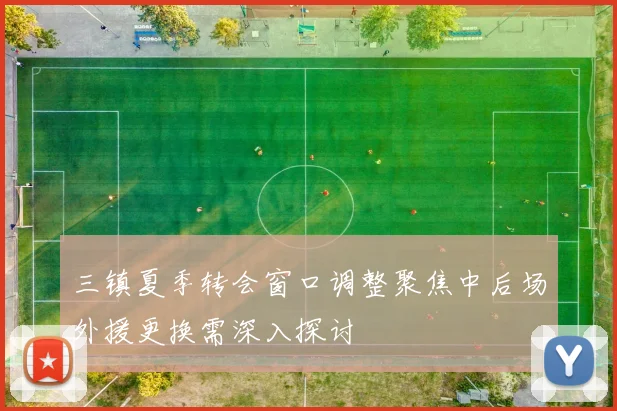 三镇夏季转会窗口调整聚焦中后场外援更换需深入探讨