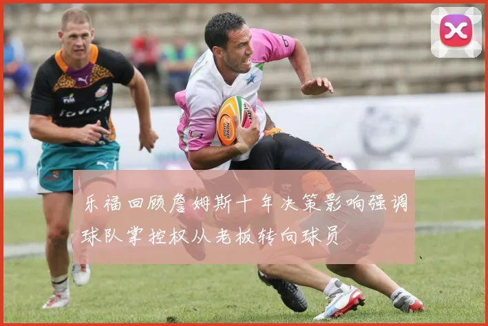 乐福回顾詹姆斯十年决策影响强调球队掌控权从老板转向球员