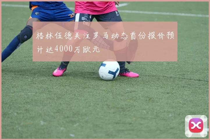 格林伍德关注罗马动态首份报价预计达4000万欧元