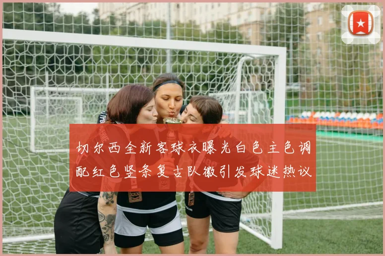 切尔西全新客球衣曝光白色主色调配红色竖条复古队徽引发球迷热议