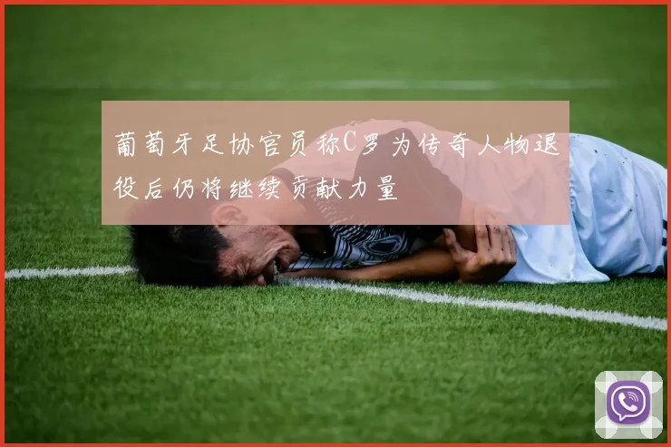 葡萄牙足协官员称C罗为传奇人物退役后仍将继续贡献力量