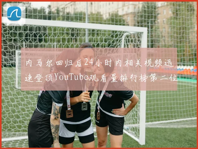 内马尔回归后24小时内相关视频迅速登顶YouTube观看量排行榜第二位