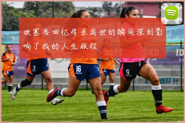 坎塞洛回忆母亲离世的瞬间深刻影响了我的人生旅程