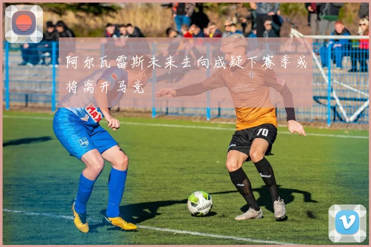 阿尔瓦雷斯未来去向成疑下赛季或将离开马竞