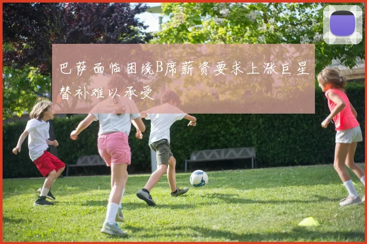 巴萨面临困境B席薪资要求上涨巨星替补难以承受