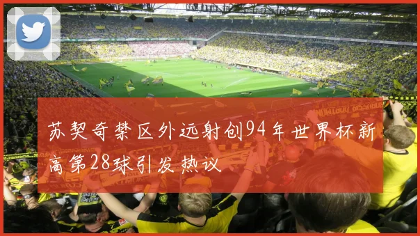 苏契奇禁区外远射创94年世界杯新高第28球引发热议