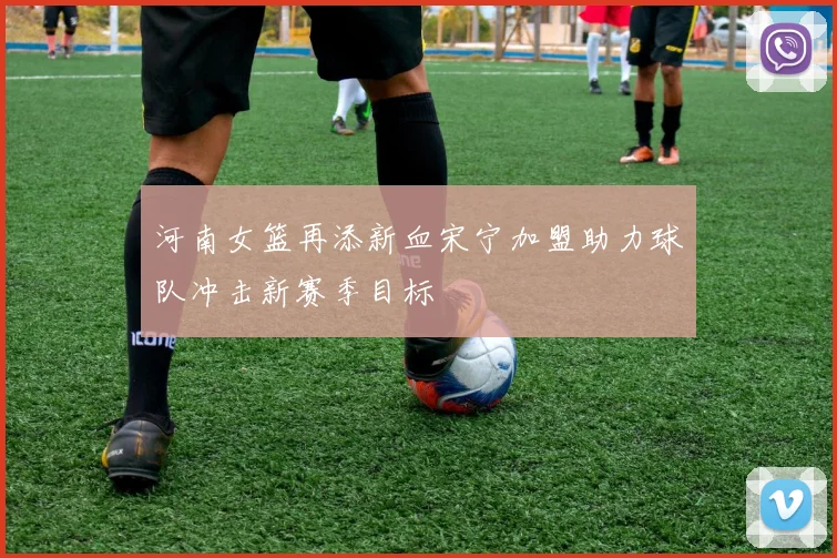 河南女篮再添新血宋宁加盟助力球队冲击新赛季目标
